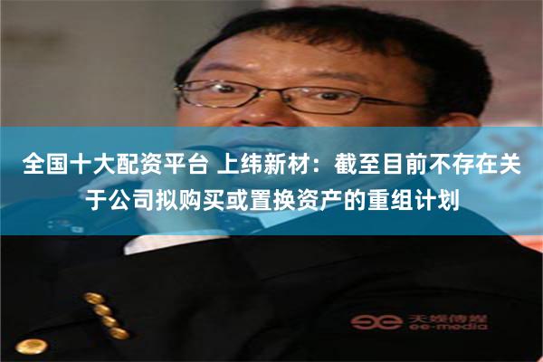 全国十大配资平台 上纬新材：截至目前不存在关于公司拟购买或置换资产的重组计划