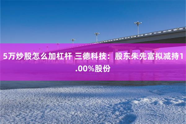 5万炒股怎么加杠杆 三德科技：股东朱先富拟减持1.00%股份