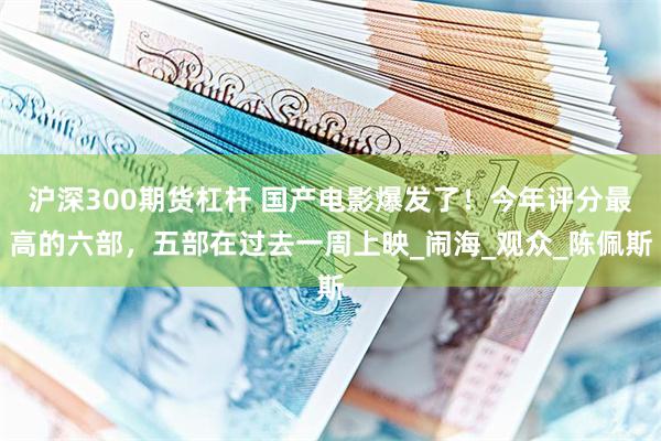 沪深300期货杠杆 国产电影爆发了！今年评分最高的六部，五部在过去一周上映_闹海_观众_陈佩斯