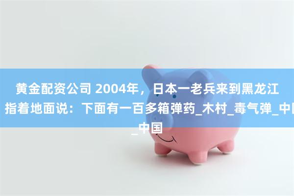 黄金配资公司 2004年，日本一老兵来到黑龙江，指着地面说：下面有一百多箱弹药_木村_毒气弹_中国