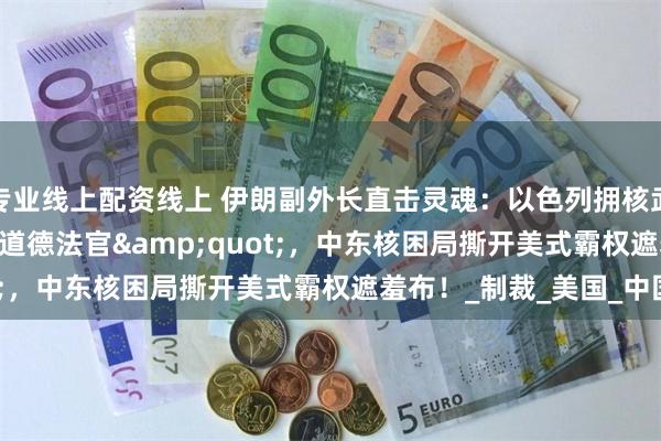 专业线上配资线上 伊朗副外长直击灵魂：以色列拥核武却当 &quot;道德法官&quot;，中东核困局撕开美式霸权遮羞布！_制裁_美国_中国