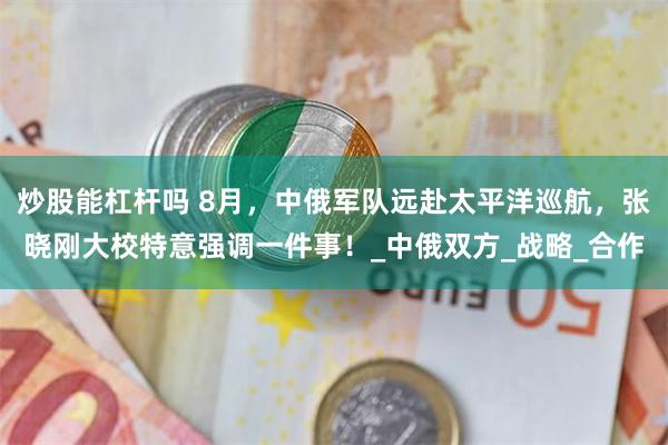 炒股能杠杆吗 8月，中俄军队远赴太平洋巡航，张晓刚大校特意强调一件事！_中俄双方_战略_合作