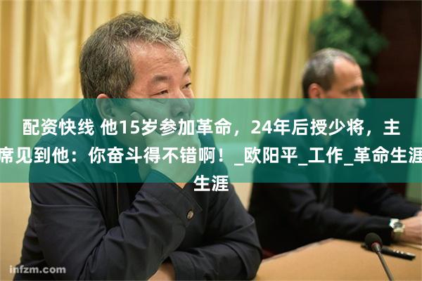 配资快线 他15岁参加革命，24年后授少将，主席见到他：你奋斗得不错啊！_欧阳平_工作_革命生涯
