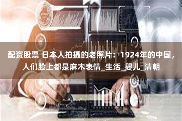 配资股票 日本人拍摄的老照片：1924年的中国，人们脸上都是麻木表情_生活_婴儿_清朝