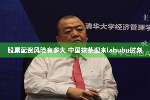 股票配资风险有多大 中国抹茶迎来labubu时刻