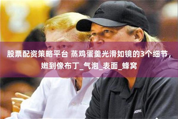 股票配资策略平台 蒸鸡蛋羹光滑如镜的3个细节，嫩到像布丁_气泡_表面_蜂窝