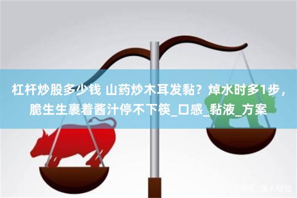 杠杆炒股多少钱 山药炒木耳发黏？焯水时多1步，脆生生裹着酱汁停不下筷_口感_黏液_方案