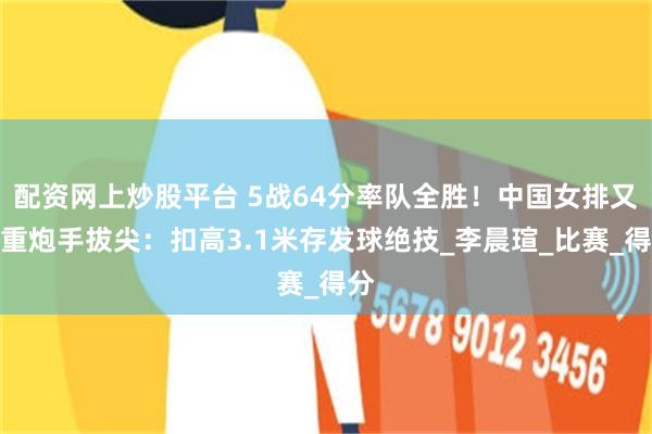 配资网上炒股平台 5战64分率队全胜！中国女排又一重炮手拔尖：扣高3.1米存发球绝技_李晨瑄_比赛_得分