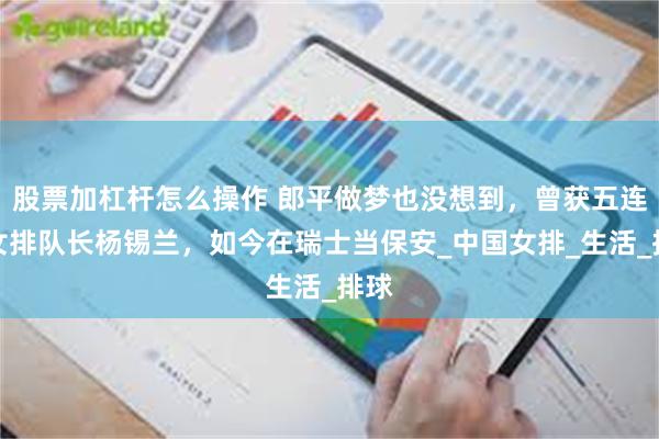 股票加杠杆怎么操作 郎平做梦也没想到，曾获五连冠女排队长杨锡兰，如今在瑞士当保安_中国女排_生活_排球