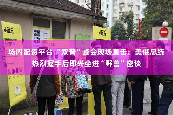 场内配资平台 “双普”峰会现场直击：美俄总统热烈握手后即兴坐进“野兽”密谈