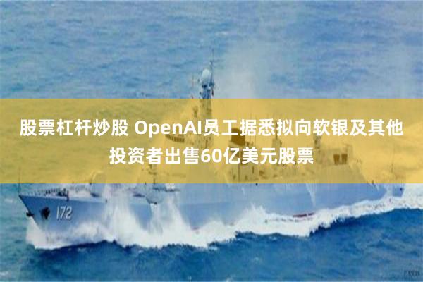 股票杠杆炒股 OpenAI员工据悉拟向软银及其他投资者出售60亿美元股票