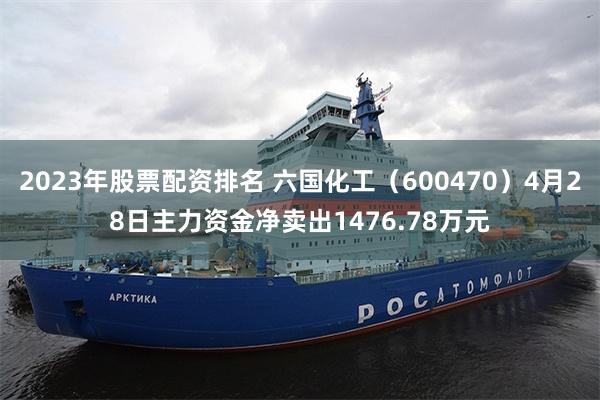 2023年股票配资排名 六国化工（600470）4月28日主力资金净卖出1476.78万元