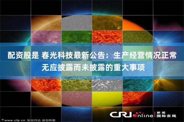 配资股是 春光科技最新公告：生产经营情况正常 无应披露而未披露的重大事项