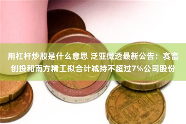 用杠杆炒股是什么意思 泛亚微透最新公告：赛富创投和南方精工拟合计减持不超过7%公司股份