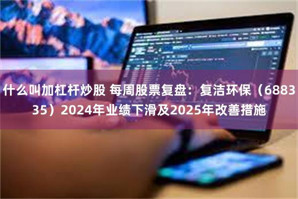 什么叫加杠杆炒股 每周股票复盘：复洁环保（688335）2024年业绩下滑及2025年改善措施