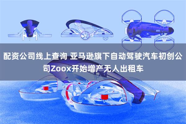 配资公司线上查询 亚马逊旗下自动驾驶汽车初创公司Zoox开始增产无人出租车