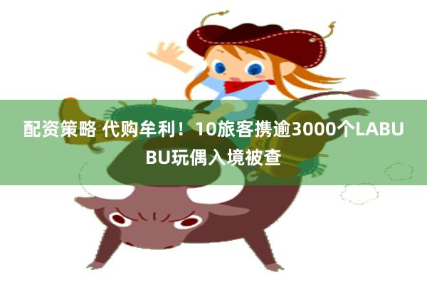 配资策略 代购牟利！10旅客携逾3000个LABUBU玩偶入境被查