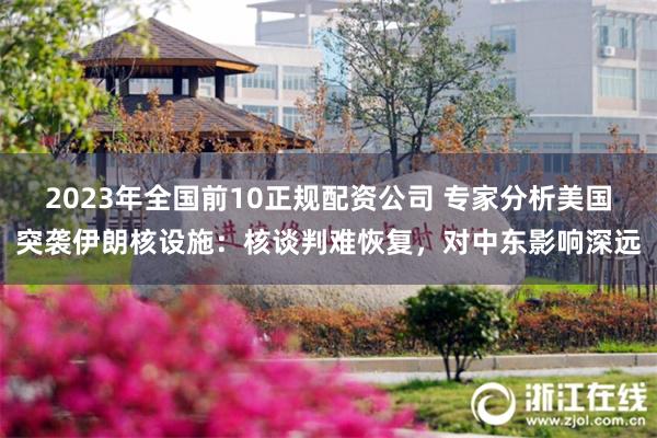 2023年全国前10正规配资公司 专家分析美国突袭伊朗核设施：核谈判难恢复，对中东影响深远