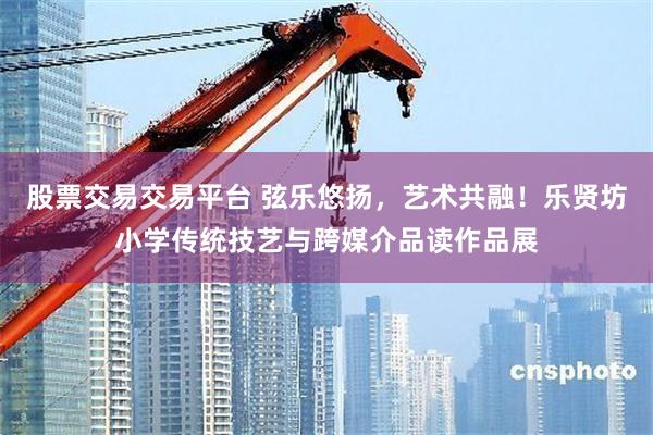 股票交易交易平台 弦乐悠扬，艺术共融！乐贤坊小学传统技艺与跨媒介品读作品展