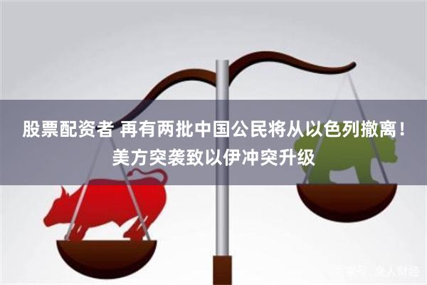 股票配资者 再有两批中国公民将从以色列撤离！美方突袭致以伊冲突升级