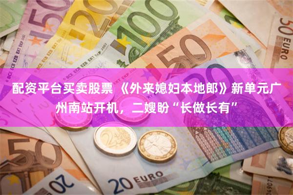 配资平台买卖股票 《外来媳妇本地郎》新单元广州南站开机，二嫂盼“长做长有”