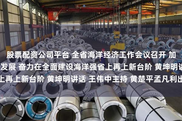 股票配资公司平台 全省海洋经济工作会议召开 加快推动海洋经济高质量发展 奋力在全面建设海洋强省上再上新台阶 黄坤明讲话 王伟中主持 黄楚平孟凡利出席