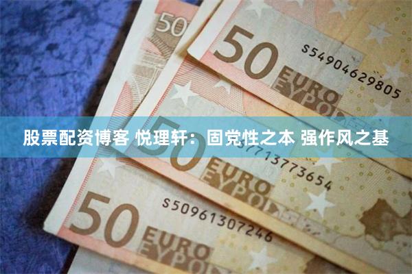 股票配资博客 悦理轩：固党性之本 强作风之基