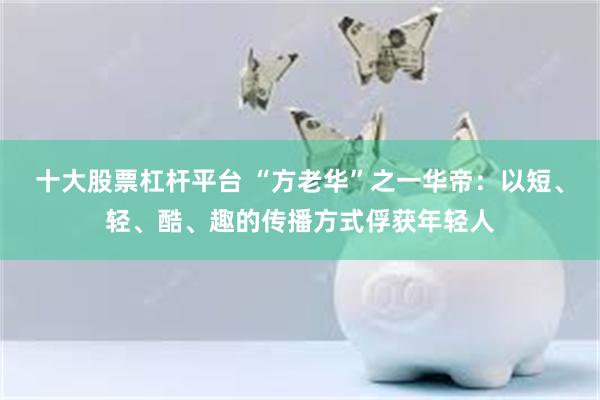 十大股票杠杆平台 “方老华”之一华帝：以短、轻、酷、趣的传播方式俘获年轻人