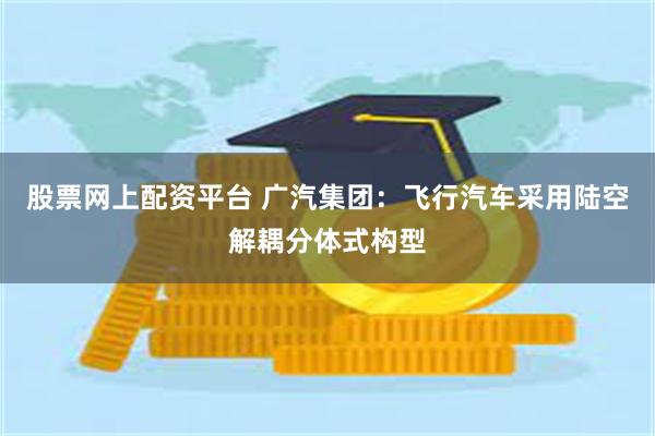 股票网上配资平台 广汽集团：飞行汽车采用陆空解耦分体式构型