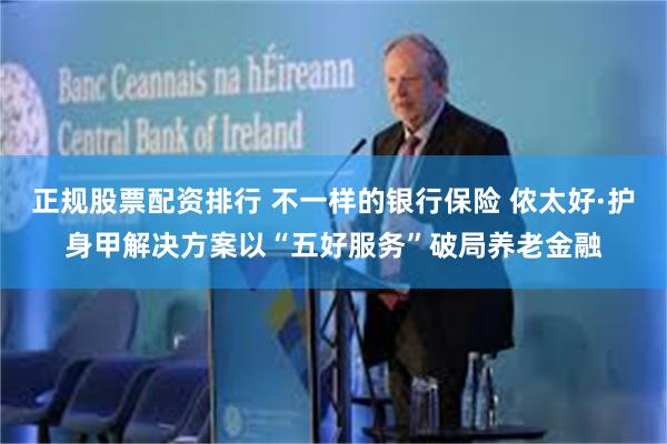 正规股票配资排行 不一样的银行保险 侬太好·护身甲解决方案以“五好服务”破局养老金融