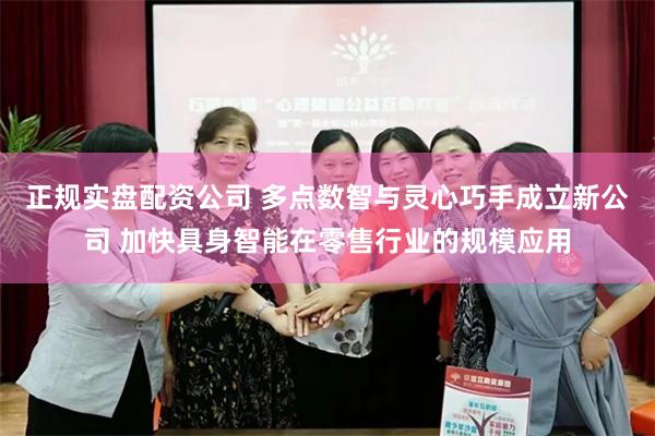 正规实盘配资公司 多点数智与灵心巧手成立新公司 加快具身智能在零售行业的规模应用