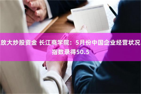 放大炒股资金 长江商学院：5月份中国企业经营状况指数录得50.5