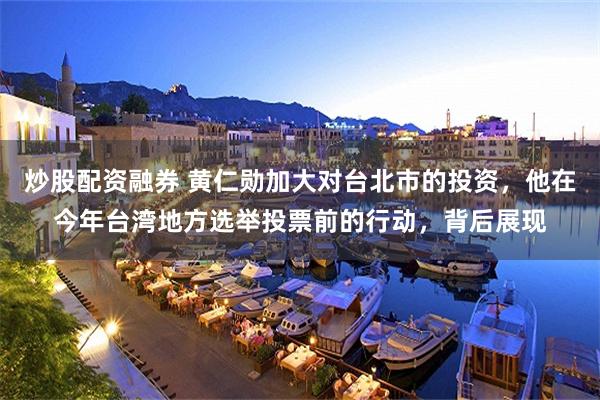 炒股配资融券 黄仁勋加大对台北市的投资，他在今年台湾地方选举投票前的行动，背后展现