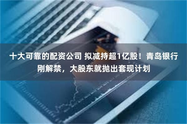 十大可靠的配资公司 拟减持超1亿股！青岛银行刚解禁，大股东就抛出套现计划