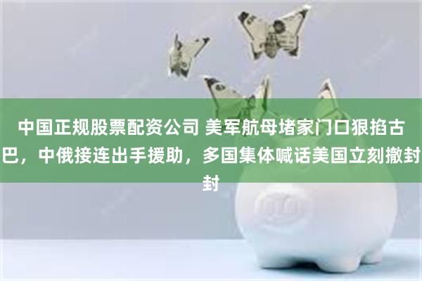 中国正规股票配资公司 美军航母堵家门口狠掐古巴，中俄接连出手援助，多国集体喊话美国立刻撤封