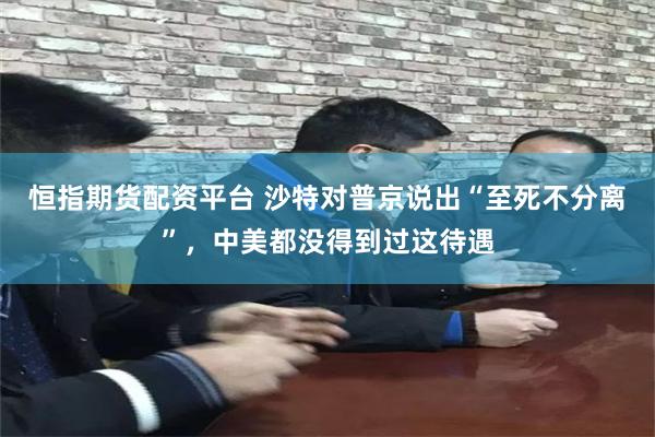 恒指期货配资平台 沙特对普京说出“至死不分离”，中美都没得到过这待遇