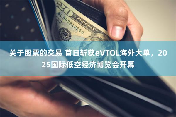 关于股票的交易 首日斩获eVTOL海外大单，2025国际低空经济博览会开幕