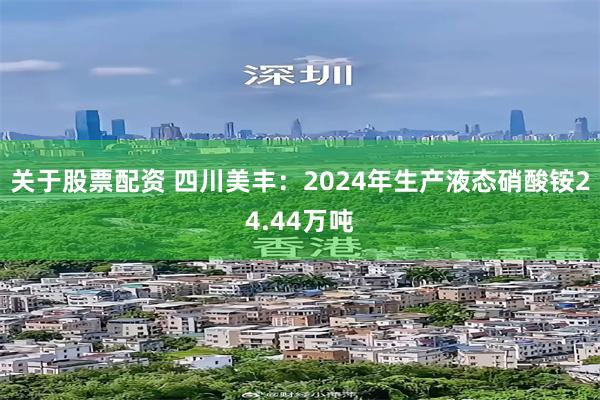 关于股票配资 四川美丰：2024年生产液态硝酸铵24.44万吨