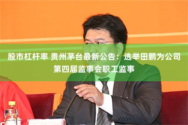 股市杠杆率 贵州茅台最新公告：选举田鹏为公司第四届监事会职工监事