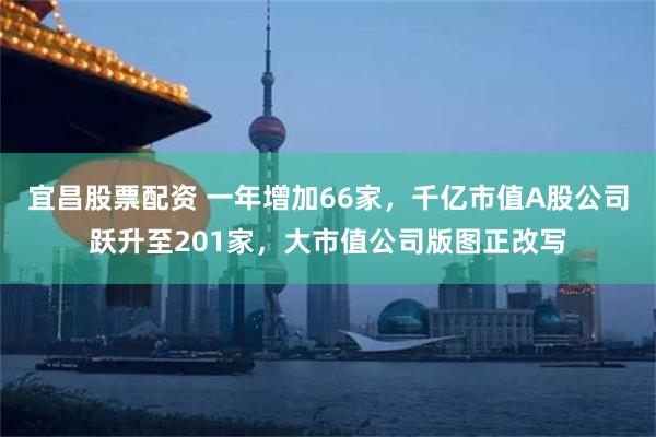 宜昌股票配资 一年增加66家，千亿市值A股公司跃升至201家，大市值公司版图正改写