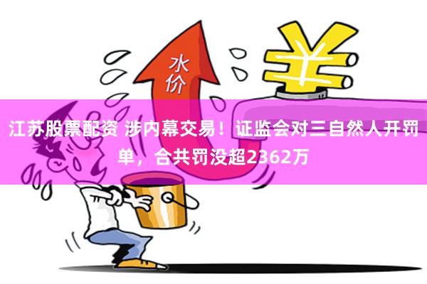 江苏股票配资 涉内幕交易！证监会对三自然人开罚单，合共罚没超2362万