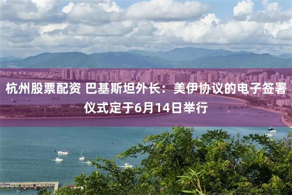 杭州股票配资 巴基斯坦外长：美伊协议的电子签署仪式定于6月14日举行
