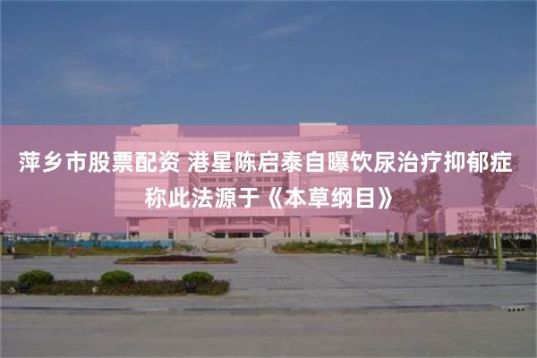 萍乡市股票配资 港星陈启泰自曝饮尿治疗抑郁症 称此法源于《本草纲目》