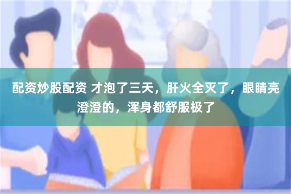 配资炒股配资 才泡了三天，肝火全灭了，眼睛亮澄澄的，浑身都舒服极了