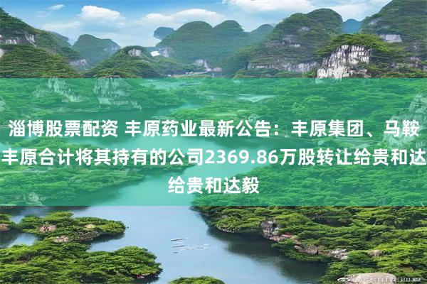 淄博股票配资 丰原药业最新公告：丰原集团、马鞍山丰原合计将其持有的公司2369.86万股转让给贵和达毅