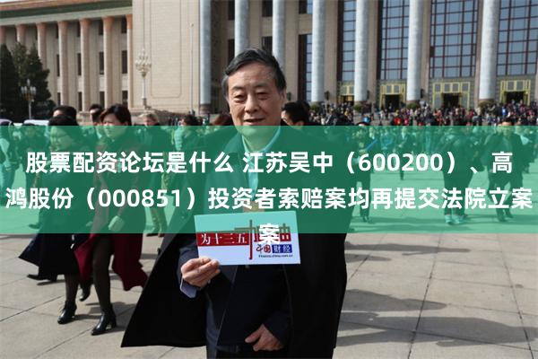 股票配资论坛是什么 江苏吴中（600200）、高鸿股份（000851）投资者索赔案均再提交法院立案