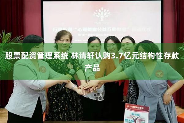 股票配资管理系统 林清轩认购3.7亿元结构性存款产品
