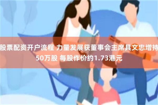 股票配资开户流程 力量发展获董事会主席具文忠增持50万股 每股作价约1.73港元