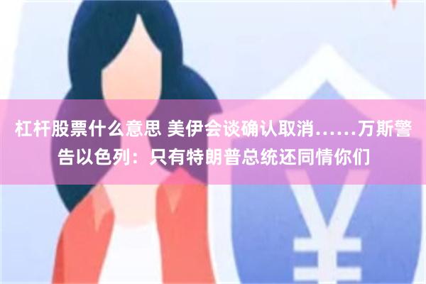 杠杆股票什么意思 美伊会谈确认取消……万斯警告以色列：只有特朗普总统还同情你们