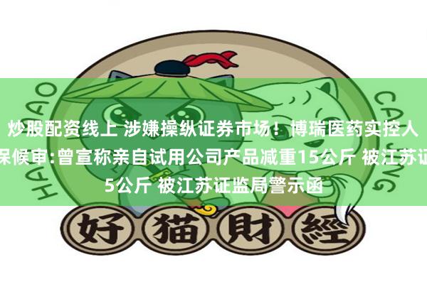炒股配资线上 涉嫌操纵证券市场!博瑞医药实控人袁建栋被取保候审:曾宣称亲自试用公司产品减重15公斤 被江苏证监局警示函